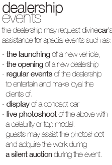 the dealership may request divinecar's assistance for special events such as:
 the launching of a new vehicle,  the opening of a new dealership,regular events of the dealership to entertain and make loyal the clients of. 